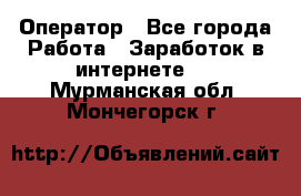 Оператор - Все города Работа » Заработок в интернете   . Мурманская обл.,Мончегорск г.